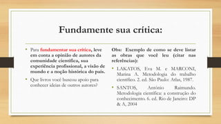 Fundamente sua crítica:
• Para fundamentar sua crítica, leve
em conta a opinião de autores da
comunidade científica, sua
experiência profissional, a visão de
mundo e a noção histórica do país.
• Que livros você buscou apoio para
conhecer ideias de outros autores?
Obs: Exemplo de como se deve listar
as obras que você leu (citar nas
referências):
• LAKATOS, Eva M. e MARCONI,
Marina A. Metodologia do trabalho
científico. 2. ed. São Paulo: Atlas, 1987.
• SANTOS, António Raimundo.
Metodologia científica: a construção do
conhecimento. 6. ed. Rio de Janeiro: DP
& A, 2004
 