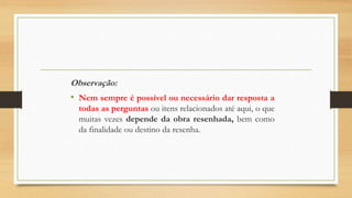 Observação:
• Nem sempre é possível ou necessário dar resposta a
todas as perguntas ou itens relacionados até aqui, o que
muitas vezes depende da obra resenhada, bem como
da finalidade ou destino da resenha.
 