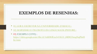 EXEMPLOS DE RESENHAS:
• 01) LER E ESCREVER NA UNIVERSIDADE (FARACO) :
• 02) MARXISMO E FILOSOFIA DA LINGUAGEM (PISTORI) :
• 03) EXEMPLO (UFFS) :
https://drive.google.com/file/d/1rjliDbWzu3vOLUf_jMDI33wegNqPbrH
K/view
 