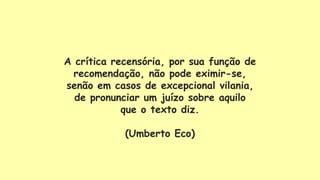 A crítica recensória, por sua função de
recomendação, não pode eximir-se,
senão em casos de excepcional vilania,
de pronunciar um juízo sobre aquilo
que o texto diz.
(Umberto Eco)
 