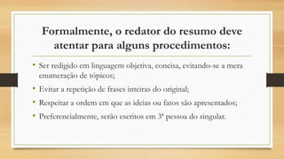 Formalmente, o redator do resumo deve
atentar para alguns procedimentos:
• Ser redigido em linguagem objetiva, concisa, evitando-se a mera
enumeração de tópicos;
• Evitar a repetição de frases inteiras do original;
• Respeitar a ordem em que as ideias ou fatos são apresentados;
• Preferencialmente, serão escritos em 3ª pessoa do singular.
 