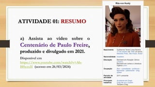 ATIVIDADE 01: RESUMO
a) Assista ao vídeo sobre o
Centenário de Paulo Freire,
produzido e divulgado em 2021.
Disponível em
https://www.youtube.com/watch?v=Ah-
I05ezx1I (acesso em 26/03/2024)
 