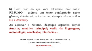 b) Com base no que você relembrou hoje sobre
RESUMO, escreva um texto configurado neste
gênero, sintetizando as ideias centrais explanadas no vídeo
(15 a 20 linhas).
Ao escrever o resumo, destaque aspectos como:
Autoria; temática principal; estilo da linguagem;
metodologia; conclusão; referências...
LEMBRE-SE : LIMITE-SE A DESCREVER AS IDEIAS CENTRAIS
ABORDADAS DESTACADAS NO VÍDEO,
SEM DAR OPINIÃO.
 