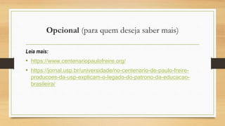 Opcional (para quem deseja saber mais)
Leia mais:
• https://www.centenariopaulofreire.org/
• https://jornal.usp.br/universidade/no-centenario-de-paulo-freire-
producoes-da-usp-explicam-o-legado-do-patrono-da-educacao-
brasileira/
 