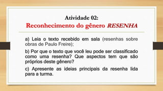 Atividade 02:
Reconhecimento do gênero RESENHA
a) Leia o texto recebido em sala (resenhas sobre
obras de Paulo Freire);
b) Por que o texto que você leu pode ser classificado
como uma resenha? Que aspectos tem que são
próprios deste gênero?
c) Apresente as ideias principais da resenha lida
para a turma.
 