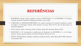 REFERÊNCIAS
• BAZERMAN, Charles. Gênero, Agência e Escrita. HOFFNAGEL, J. C. & DIONÍSIO, A. P. (Orgs.).
Tradução de Judith Chambliss Hoffnagel. São Paulo: Cortez, 2006.
• CARVALHO, G. RESENHAS/REVIEWS: Um estudo contrastivo de resenhas acadêmicas escritas
em Inglês e em Português. Niterói, UFF, Instituto de Letras, 2002. 207 fls. Tese de Doutorado em
Estudos Linguísticos.
• ECO, Umberto. Sobre a Literatura. Trad. de Eliana Aguiar. Rio de Janeiro: Record, 2003.
• MACHADO, A. R. A perspectiva sociodiscursiva de Bronckart. In: MEURER, J. L. et al; (Orgs.).
Gêneros: teorias, métodos, debates. São Paulo: Parábola, 2005. p. 237-259.
• MOTTA- ROTH, Desirée. Redação acadêmica: princípios básicos. Santa Maria, RS: UFSM/ Imprensa
Universitária, 2001.
 