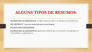 ALGUNS TIPOS DE RESUMOS:
01) RESUMO ACADÊMICO 01 (PARTE INICIAL DE UM ARTIGO CIENTÍFICO);
02) ABSTRACT (resumo traduzido para outra língua)
03) RESUMO EXPANDIDO
04) RESUMO ACADÊMICO 02 (RESUMO GERAL DE UM TEXTO ACADÊMICO/
CIENTÍFICO/ARTÍSTICO).
 