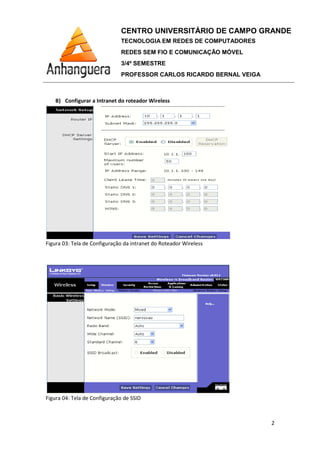 B) Configurar a Intranet do roteador Wireless
Figura 03: Tela de Configuração
Figura 04: Tela de Configuração de SSID
CENTRO UNIVERSITÁRIO DE CAMPO GRANDE
TECNOLOGIA EM REDES DE COMPUTADORES
REDES SEM FIO E COMUNICAÇÃO MÓVEL
3/4º SEMESTRE
PROFESSOR CARLOS RICARDO BERNAL VEIGA
Intranet do roteador Wireless
Tela de Configuração da intranet do Roteador Wireless
Figura 04: Tela de Configuração de SSID
CENTRO UNIVERSITÁRIO DE CAMPO GRANDE
TECNOLOGIA EM REDES DE COMPUTADORES
REDES SEM FIO E COMUNICAÇÃO MÓVEL
PROFESSOR CARLOS RICARDO BERNAL VEIGA
2
 