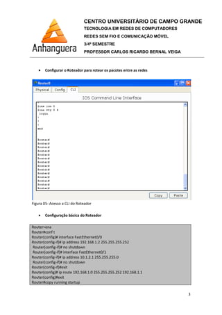 • Configurar o Roteador para rotear os pacotes entre as redes
Figura 05: Acesso a CLI do Roteador
• Configuração básica do Roteador
Router>ena
Router#conf t
Router(config)# interface FastEthernet0/0
Router(config-if)# ip address 192.168.1.2 255.255.255.252
Router(config-if)# no shutdown
Router(config-if)# interface FastEthernet0/1
Router(config-if)# ip address 10.1.2.1 255.255.255.0
Router(config-if)# no shutdown
Router(config-if)#exit
Router(config)# ip route 192.168.1.0 255.255.255.252 192.168.1.1
Router(config)#exit
Router#copy running startup
CENTRO UNIVERSITÁRIO DE CAMPO GRANDE
TECNOLOGIA EM REDES DE COMPUTADORES
REDES SEM FIO E COMUNICAÇÃO MÓVEL
3/4º SEMESTRE
PROFESSOR CARLOS RICARDO BERNAL VEIGA
Configurar o Roteador para rotear os pacotes entre as redes
Acesso a CLI do Roteador
Configuração básica do Roteador
interface FastEthernet0/0
ip address 192.168.1.2 255.255.255.252
no shutdown
interface FastEthernet0/1
ip address 10.1.2.1 255.255.255.0
no shutdown
ip route 192.168.1.0 255.255.255.252 192.168.1.1
CENTRO UNIVERSITÁRIO DE CAMPO GRANDE
TECNOLOGIA EM REDES DE COMPUTADORES
REDES SEM FIO E COMUNICAÇÃO MÓVEL
PROFESSOR CARLOS RICARDO BERNAL VEIGA
3
 