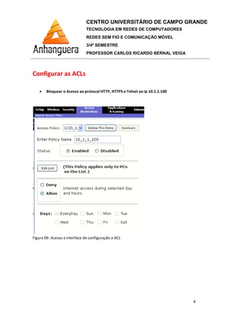 Configurar as ACLs
• Bloquear o Acesso ao protocol HTTP
Figura 06: Acesso a interface de configuração a ACL
CENTRO UNIVERSITÁRIO DE CAMPO GRANDE
TECNOLOGIA EM REDES DE COMPUTADORES
REDES SEM FIO E COMUNICAÇÃO MÓVEL
3/4º SEMESTRE
PROFESSOR CARLOS RICARDO BERNAL VEIGA
Configurar as ACLs
Bloquear o Acesso ao protocol HTTP, HTTPS e Telnet ao ip 10.1.1.100
Figura 06: Acesso a interface de configuração a ACL
CENTRO UNIVERSITÁRIO DE CAMPO GRANDE
TECNOLOGIA EM REDES DE COMPUTADORES
REDES SEM FIO E COMUNICAÇÃO MÓVEL
PROFESSOR CARLOS RICARDO BERNAL VEIGA
4
, HTTPS e Telnet ao ip 10.1.1.100
 