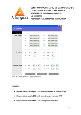 Figura 08: Lista de Ips onde a regra será aplicada
Exercícios
• Bloquear o Acesso do Ip 10.1.1.101 para os protocolos de Telnet e HTTPS
• Bloquear o Acesso do Ip 10.1.1.102 somente para o protocolo HTTP
• Bloquear o Acesso do Ip 10.1.1.103 para o protocolo de TFTP
CENTRO UNIVERSITÁRIO DE CAMPO GRANDE
TECNOLOGIA EM REDES DE COMPUTADORES
REDES SEM FIO E COMUNICAÇÃO MÓVEL
3/4º SEMESTRE
PROFESSOR CARLOS RICARDO BERNAL VEIGA
Lista de Ips onde a regra será aplicada
Bloquear o Acesso do Ip 10.1.1.101 para os protocolos de Telnet e HTTPS
Bloquear o Acesso do Ip 10.1.1.102 somente para o protocolo HTTP
Bloquear o Acesso do Ip 10.1.1.103 para o protocolo de TFTP
CENTRO UNIVERSITÁRIO DE CAMPO GRANDE
TECNOLOGIA EM REDES DE COMPUTADORES
REDES SEM FIO E COMUNICAÇÃO MÓVEL
PROFESSOR CARLOS RICARDO BERNAL VEIGA
6
Bloquear o Acesso do Ip 10.1.1.101 para os protocolos de Telnet e HTTPS
Bloquear o Acesso do Ip 10.1.1.102 somente para o protocolo HTTP
 