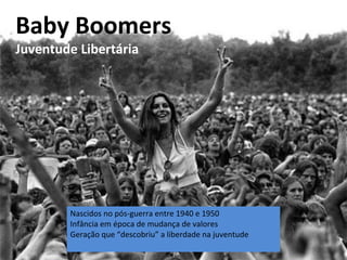 Nascidos no pós-guerra entre 1940 e 1950
Infância em época de mudança de valores
Geração que “descobriu” a liberdade na juventude
Baby Boomers
Juventude Libertária
 
