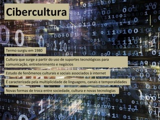 Cibercultura
Cultura que surge a partir do uso de suportes tecnológicos para
comunicação, entretenimento e negócios
Estudo de fenômenos culturais e sociais associados à internet
É caracterizada pela multiplicidade de linguagens, canais e temporalidades
Novas formas de troca entre sociedade, cultura e novas tecnologias
Termo surgiu em 1980
 