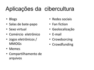 Aplicações da cibercultura
• Blogs
• Salas de bate-papo
• Sexo virtual
• Comércio eletrônico
• Jogos eletrônicos /
MMOGs
• Memes
• Compartilhamento de
arquivos
• Redes sociais
• Fan fiction
• Geolocalização
• E-mail
• Crowdsorcing
• Crowdfunding
 
