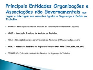  ANAMT – Associação Nacional de Medicina do Trabalho (http://www.anamt.org.br/);
 ABMT – Associação Brasileira de Medicina do Trabalho;
 ABPA – Associação Brasileira para Prevenção de Acidentes ((http://www.abpa.org.br);
 ABHO - Associação Brasileira de Higienistas Ocupacionais http://www.abho.com.br/);
 FENATEST - Federação Nacional dos Técnicos de Segurança do Trabalho;
 