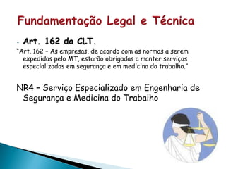 - Art. 162 da CLT.
“Art. 162 – As empresas, de acordo com as normas a serem
expedidas pelo MT, estarão obrigadas a manter serviços
especializados em segurança e em medicina do trabalho.”
NR4 – Serviço Especializado em Engenharia de
Segurança e Medicina do Trabalho
 