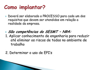  Deverá ser elaborado o PROCESSO para cada um dos
requisitos que devem ser atendidos em relação a
realidade da empresa.
 São competências do SESMT – NR4:
1. Aplicar conhecimento de engenharia para reduzir
até eliminar os riscos de todos no ambiente de
trabalho
2. Determinar o uso de EPI’s
 
