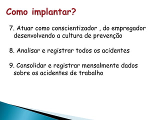 7. Atuar como conscientizador , do empregador
desenvolvendo a cultura de prevenção
8. Analisar e registrar todos os acidentes
9. Consolidar e registrar mensalmente dados
sobre os acidentes de trabalho
 