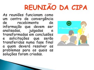 REUNIÃO DA CIPA
As reuniões funcionam como
um centro de convergência
de recebimento de
informação que devem ser
analisadas, julgadas e
transformadas em conclusões
e solicitações que serão
transferidas numa fase final
a quem deverá resolver os
problemas para os quais as
soluções foram criadas.
3ª Reunião da CIPA
 