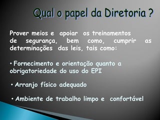 Prover meios e apoiar os treinamentos
de segurança, bem como, cumprir as
determinações das leis, tais como:
• Fornecimento e orientação quanto a
obrigatoriedade do uso do EPI
• Arranjo físico adequado
• Ambiente de trabalho limpo e confortável
 