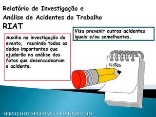 Relatório de Investigação e
Análise de Acidentes do Trabalho
RIAT
Auxilia na investigação do
evento, reunindo todos os
dados importantes que
ajudarão na análise dos
fatos que desencadearam
o acidente.
SERVIÇO DE SEGURANÇA DO TRABALHO
Visa prevenir outros acidentes
iguais e/ou semelhantes.
 