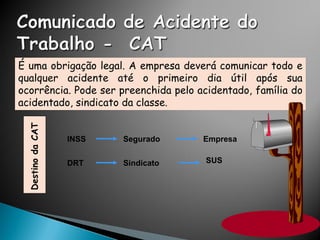 É uma obrigação legal. A empresa deverá comunicar todo e
qualquer acidente até o primeiro dia útil após sua
ocorrência. Pode ser preenchida pelo acidentado, família do
acidentado, sindicato da classe.
INSS Segurado Empresa
DRT Sindicato SUS
 