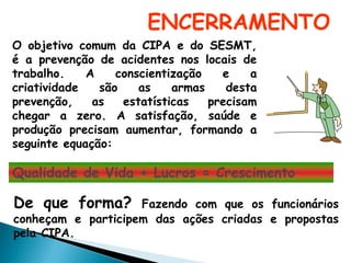 ENCERRAMENTO
O objetivo comum da CIPA e do SESMT,
é a prevenção de acidentes nos locais de
trabalho. A conscientização e a
criatividade são as armas desta
prevenção, as estatísticas precisam
chegar a zero. A satisfação, saúde e
produção precisam aumentar, formando a
seguinte equação:
Qualidade de Vida + Lucros = Crescimento
De que forma? Fazendo com que os funcionários
conheçam e participem das ações criadas e propostas
pela CIPA.
 
