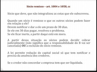 Sócio remisso – art. 1004 e 1058, cc

Sócio que deve, que não integralizou as cotas que ele subscreveu.

Quando um sócio é remisso o que os outros sócios podem fazer
em relação a ele?
Devem notificar e dar a ele um prazo de 30 dias.
Se ele em 30 dias pagar, resolveu o problema.
Se ele ficar inerte, a partir daqui está em mora.

A partir dessa situação os sócios podem decidir cobrar
judicialmente (não significa que a responsabilidade do B vai ser
cancelada) OU a exclusão do sócio remisso.

A lei permite redução do capital social só que tem notificar e
precisa da anuência dos credores.

Se o credor não concordar a empresa tem que ser liquidada.
 