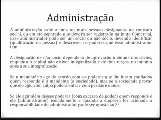 Administração
A administração cabe a uma ou mais pessoas designadas no contrato
social, ou em ato separado que deverá ser registrado na Junta Comercial.
Esse administrador pode ser um sócio ou não sócio, devendo identificar
(qualificação da pessoa) e descrever os poderes que esse administrador
tem.

A designação de não sócio dependerá de aprovação unânime dos sócios,
enquanto o capital não estiver integralizado e de dois terços, no mínimo
após a sua integralização.

Se o mandatário age de acordo com os poderes que lhe foram confiados
quem responde é o mandante (a sociedade), mas se a sociedade provar
que ele agiu com culpa poderá entrar com perdas e danos.

Se ele agir além desses poderes (com excesso de poder) quem responde é
ele (administrador) isoladamente e quando a empresa for acionada a
responsabilidade do administrador pode ser oposta ao 3º.
 
