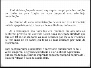 A administração pode cessar a qualquer tempo pela destituição
do titular ou pela fixação de lapso temporal, caso não haja
recondução.

    Ao término de cada administração deverá ser feito inventário
do balanço patrimonial e balanço de resultados econômicos.

    As deliberações são tomadas em reuniões ou assembleias,
conforme previsto em contrato social. Uma sociedade limitada que
tem até 10 sócios ela toma as suas decisões por meio de reuniões.
Se tem mais de 10 sócios ela toma as suas decisões por meio de
assembleia.

Para convocar uma assembléia: é necessário publicar um edital 3
vezes em jornal de grande circulação e diário oficial. A primeira
publicação tem que sair na imprensa com antecedência mínima de 8
dias em relação a data da assembleia.
 