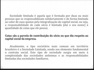 Sociedade limitada é aquela que é formada por duas ou mais
pessoas que se responsabilizam solidariamente e de forma limitada
ao valor de suas quotas pela integralização do capital social, ou seja,
a responsabilidade de cada sócio é limitada (daí o seu nome) à
quantidade de cotas que ele possui.

Cotas são a parcela de contribuição do sócio no que diz respeito ao
capital social da empresa.

    Atualmente, o tipo societário mais comum em território
brasileiro é a Sociedade Limitada, sendo seu elemento fundamental
o contrato social. Este tipo de sociedade surgiu em meio à
complexidade das sociedades anônimas e as responsabilidades
limitadas das sociedades familiares.
 