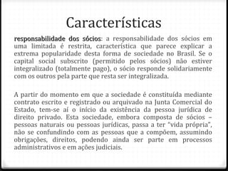 Características
responsabilidade dos sócios: a responsabilidade dos sócios em
                       sócios
uma limitada é restrita, característica que parece explicar a
extrema popularidade desta forma de sociedade no Brasil. Se o
capital social subscrito (permitido pelos sócios) não estiver
integralizado (totalmente pago), o sócio responde solidariamente
com os outros pela parte que resta ser integralizada.

A partir do momento em que a sociedade é constituída mediante
contrato escrito e registrado ou arquivado na Junta Comercial do
Estado, tem-se aí o início da existência da pessoa jurídica de
direito privado. Esta sociedade, embora composta de sócios –
pessoas naturais ou pessoas jurídicas, passa a ter “vida própria”,
não se confundindo com as pessoas que a compõem, assumindo
obrigações, direitos, podendo ainda ser parte em processos
administrativos e em ações judiciais.
 