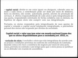 - capital social: divide-se em cotas iguais ou desiguais, cabendo uma ou
          social
mais a cada sócio; a contribuição pode ser dada por meio de dinheiro,
bens ou direitos, não sendo autorizada, porém, através da prestação de
serviços. A efetiva responsabilidade de cada sócio é pela integralização de
sua quota, respondendo entretanto de forma solidária com os demais, na
hipótese de algum sócio não cumprir com sua integralização.
Portanto, os sócios respondem pela integralização de suas quotas de
capital e estando o capital social totalmente integralizado, o patrimônio
pessoal dos sócios não responde por dívidas da sociedade.

 Capital social = valor que tem estar em moeda nacional (soma dos
   que os sócios disponibilizam para a sociedade) art. 1055, cc.

- exclusão do sócio: é excluído o sócio que não integralizou de acordo com
              sócio
os prazos e condições previstas no contrato de constituição da Limitada.
Quando coloca em risco a existência do negócio por meio de uma justa
causa, prevista no contrato e um tempo para que o sócio possa se justificar
ou se defender em reunião de assembleia.
 