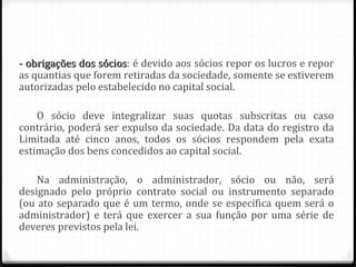 - obrigações dos sócios: é devido aos sócios repor os lucros e repor
                 sócios
as quantias que forem retiradas da sociedade, somente se estiverem
autorizadas pelo estabelecido no capital social.

    O sócio deve integralizar suas quotas subscritas ou caso
contrário, poderá ser expulso da sociedade. Da data do registro da
Limitada até cinco anos, todos os sócios respondem pela exata
estimação dos bens concedidos ao capital social.

    Na administração, o administrador, sócio ou não, será
designado pelo próprio contrato social ou instrumento separado
(ou ato separado que é um termo, onde se especifica quem será o
administrador) e terá que exercer a sua função por uma série de
deveres previstos pela lei.
 