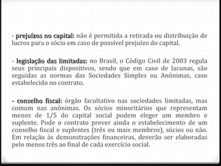 - prejuízos no capital: não é permitida a retirada ou distribuição de
lucros para o sócio em caso de possível prejuízo do capital.

- legislação das limitadas: no Brasil, o Código Civil de 2003 regula
seus principais dispositivos, sendo que em caso de lacunas, são
seguidas as normas das Sociedades Simples ou Anônimas, caso
estabelecido no contrato.

- conselho fiscal: órgão facultativo nas sociedades limitadas, mas
comum nas anônimas. Os sócios minoritários que representam
menos de 1/5 do capital social podem eleger um membro e
suplente. Pode o contrato prever ainda o estabelecimento de um
conselho fiscal e suplentes (três ou mais membros), sócios ou não.
Em relação às demonstrações financeiras, deverão ser elaboradas
pelo menos três ao final de cada exercício social.
 