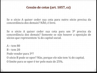 Cessão de cotas (art. 1057, cc)


Se o sócio A quiser ceder sua cota para outro sócio precisa da
concordância dos demais? NÃO, é livre.

Se o sócio A quiser ceder sua cota para um 3º precisa da
concordância dos demais? Somente se não houver a oposição de
sócios que representem ¼ do capital social.

A – tem 80
B – tem 20
Pode vender para 3º?
O sócio B pode se opor? Não, porque ele não tem ¼ do capital.
O limite para se opor é ter pelo mais de 25%.
 