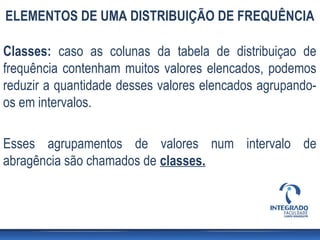 ELEMENTOS DE UMA DISTRIBUIÇÃO DE FREQUÊNCIA

Classes: caso as colunas da tabela de distribuiçao de
frequência contenham muitos valores elencados, podemos
reduzir a quantidade desses valores elencados agrupando-
os em intervalos.

Esses agrupamentos de valores num intervalo de
abragência são chamados de classes.
 