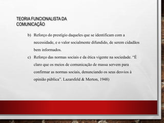TEORIA FUNCIONALISTA DA
COMUNICAÇÃO
b) Reforço do prestígio daqueles que se identificam com a
necessidade, e o valor socialmente difundido, de serem cidadãos
bem informados.
c) Reforço das normas sociais e da ética vigente na sociedade. “É
claro que os meios de comunicação de massa servem para
confirmar as normas sociais, denunciando os seus desvios à
opinião pública”. Lazarsfeld & Merton, 1948)
 