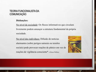 TEORIA FUNCIONALISTA DA
COMUNICAÇÃO
Disfunções:
No nível da sociedade: Os fluxos informativos que circulam
livremente podem ameaçar a estrutura fundamental da própria
sociedade.
No nível dos indivíduos: Difusão de notícias
alarmantes (sobre perigos naturais ou tensões
sociais) pode provocar reações de pânico em vez de
reações de vigilância consciente*. (Orson Welles)
 