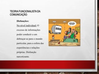 TEORIA FUNCIONALISTA DA
COMUNICAÇÃO
Disfunções:
No nível individual: O
excesso de informações
poder conduzir a um
debruçar-se para o mundo
particular, para a esfera das
experiências e relações
próprias. Disfunção
narcotizante.
 