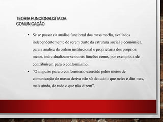 TEORIA FUNCIONALISTA DA
COMUNICAÇÃO
• Se se passar da análise funcional dos mass media, avaliados
independentemente de serem parte da estrutura social e económica,
para a análise da ordem institucional e proprietária dos próprios
meios, individualizam-se outras funções como, por exemplo, a de
contribuírem para o conformismo.
• “O impulso para o conformismo exercido pelos meios de
comunicação de massa deriva não só de tudo o que neles é dito mas,
mais ainda, de tudo o que não dizem”.
 