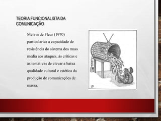TEORIA FUNCIONALISTA DA
COMUNICAÇÃO
Melvin de Fleur (1970)
particulariza a capacidade de
resistência do sistema dos mass
media aos ataques, às críticas e
às tentativas de elevar a baixa
qualidade cultural e estética da
produção de comunicações de
massa.
 