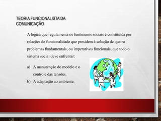 TEORIA FUNCIONALISTA DA
COMUNICAÇÃO
A lógica que regulamenta os fenômenos sociais é constituída por
relações de funcionalidade que presidem à solução de quatro
problemas fundamentais, ou imperativos funcionais, que todo o
sistema social deve enfrentar:
a) A manutenção do modelo e o
controle das tensões.
b) A adaptação ao ambiente.
 
