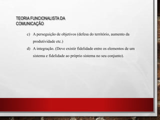 TEORIA FUNCIONALISTA DA
COMUNICAÇÃO
c) A perseguição de objetivos (defesa do território, aumento da
produtividade etc.)
d) A integração. (Deve existir fidelidade entre os elementos de um
sistema e fidelidade ao próprio sistema no seu conjunto).
 