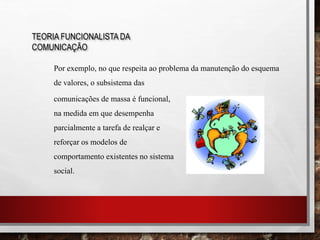 TEORIA FUNCIONALISTA DA
COMUNICAÇÃO
Por exemplo, no que respeita ao problema da manutenção do esquema
de valores, o subsistema das
comunicações de massa é funcional,
na medida em que desempenha
parcialmente a tarefa de realçar e
reforçar os modelos de
comportamento existentes no sistema
social.
 