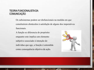 TEORIA FUNCIONALISTA DA
COMUNICAÇÃO
Os subsistemas podem ser disfuncionais na medida em que
constituírem obstáculos à satisfação de alguns dos imperativos
funcionais.
A função se diferencia do propósito:
enquanto este implica um elemento
subjetivo associado à intenção do
indivíduo que age, a função é entendida
como consequência objetiva da ação.
 