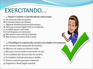 EXERCITANDO...
 1. Separe o sujeito e o predicado de cada oração.
a. Os meninos estão na quadra.
b.O enxame entrou na colmeia.
c. Algumas famílias passeiam pelo parque.
d. Diversas crianças jogam bola no campinho.
e. A cidade parece vazia hoje.
f. O sol desponta no horizonte.
g. Eles saíram mais cedo da academia.
h. Nós iremos ao cinema hoje à noite.
 2. Classifique os sujeitos das orações em simples ou composto.
a) Os meninos estão passeando de bicicleta.
b) Marcos e eu vamos ao cinema à tarde.
c) Meu pai e seu tio estão conversando na sala.
d) Os trabalhos dos alunos estão no armário.
e) As modelos estão prontas para o desfile.
f) Atores e cantores gravaram comercial.
g) Argentina e Brasil jogam amanhã.
 
