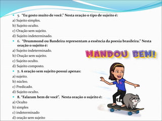  5. “Eu gosto muito de você.” Nesta oração o tipo de sujeito é:
a) Sujeito simples.
b) Sujeito oculto.
c) Oração sem sujeito.
d) Sujeito indeterminado.
 6. “Drummond ou Bandeira representam a essência da poesia brasileira.” Nesta
oração o sujeito é:
a) Sujeito indeterminado.
b) Oração sem sujeito.
c) Sujeito oculto.
d) Sujeito composto.
 7. A oração sem sujeito possui apenas:
a) sujeito.
b) núcleo.
c) Predicado.
d) Sujeito oculto.
 8. “Falaram bem de você”. Nesta oração o sujeito é:
a) Oculto
b) simples
c) indeterminado
d) oração sem sujeito
 