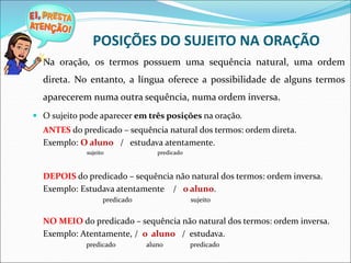 POSIÇÕES DO SUJEITO NA ORAÇÃO
 Na oração, os termos possuem uma sequência natural, uma ordem
direta. No entanto, a língua oferece a possibilidade de alguns termos
aparecerem numa outra sequência, numa ordem inversa.
 O sujeito pode aparecer em três posições na oração.
ANTES do predicado – sequência natural dos termos: ordem direta.
Exemplo: O aluno / estudava atentamente.
sujeito predicado
DEPOIS do predicado – sequência não natural dos termos: ordem inversa.
Exemplo: Estudava atentamente / o aluno.
predicado sujeito
NO MEIO do predicado – sequência não natural dos termos: ordem inversa.
Exemplo: Atentamente, / o aluno / estudava.
predicado aluno predicado
 