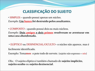 CLASSIFICAÇÃO DO SUJEITO
• SIMPLES – quando possui apenas um núcleo.
Exemplo: Um banco foi destruído pelos assaltantes.
• COMPOSTO – quando possui dois ou mais núcleos.
Exemplo: Dois amigos e dois primos resolveram se aventurar em
uma casa abandonada.
• ELÍPTICO ou DESINENCIAL/OCULTO– o núcleo não aparece, mas é
facilmente identificado.
Exemplo: Tomamos o pote todo de sorvete. (sujeito não expresso = nós)
Obs.: O sujeito elíptico é também chamado de sujeito implícito,
sujeito oculto ou sujeito desinencial.
 